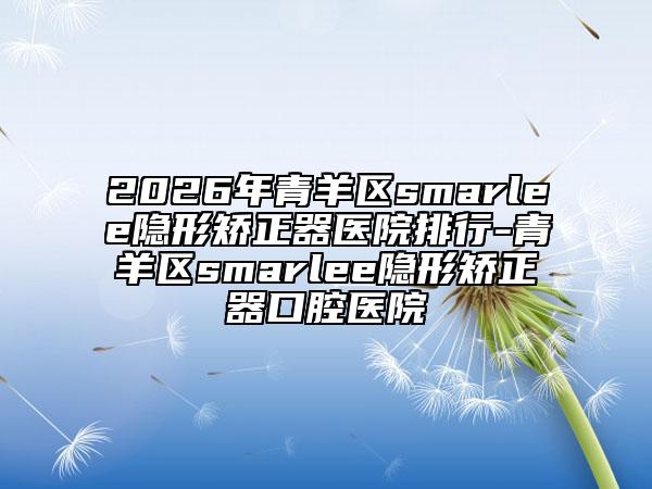 2026年青羊区smarlee隐形矫正器医院排行-青羊区smarlee隐形矫正器口腔医院