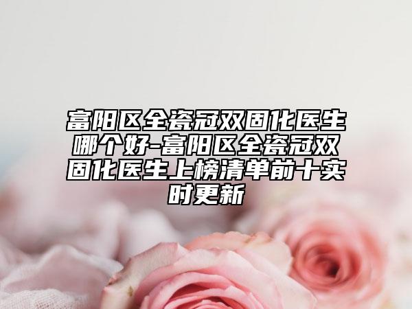 富阳区全瓷冠双固化医生哪个好-富阳区全瓷冠双固化医生上榜清单前十实时更新