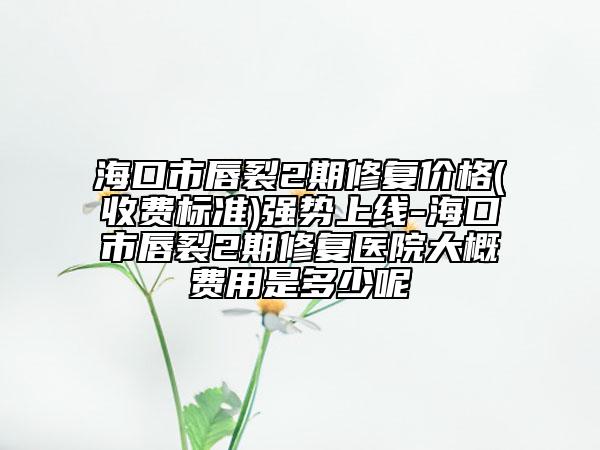 海口市唇裂2期修复价格(收费标准)强势上线-海口市唇裂2期修复医院大概费用是多少呢