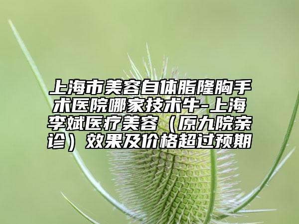 上海市美容自体脂隆胸手术医院哪家技术牛-上海李斌医疗美容（原九院亲诊）效果及价格超过预期