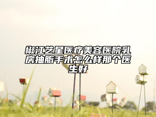 椒江艺星医疗美容医院乳房抽脂手术怎么样那个医生好