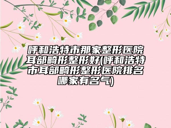 呼和浩特市那家整形医院耳部畸形整形好(呼和浩特市耳部畸形整形医院排名哪家有名气)