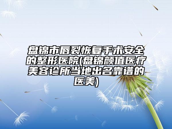 盘锦市唇裂恢复手术安全的整形医院(盘锦颜值医疗美容诊所当地出名靠谱的医美)