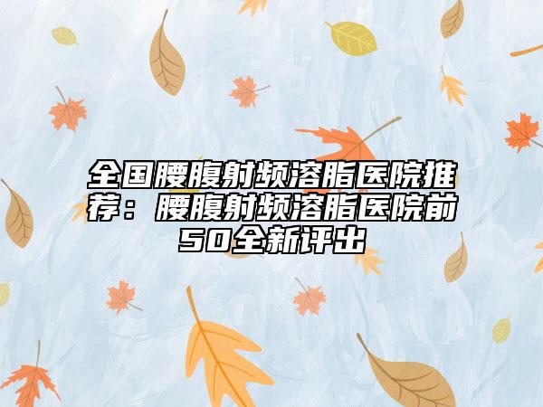 全国腰腹射频溶脂医院推荐：腰腹射频溶脂医院前50全新评出