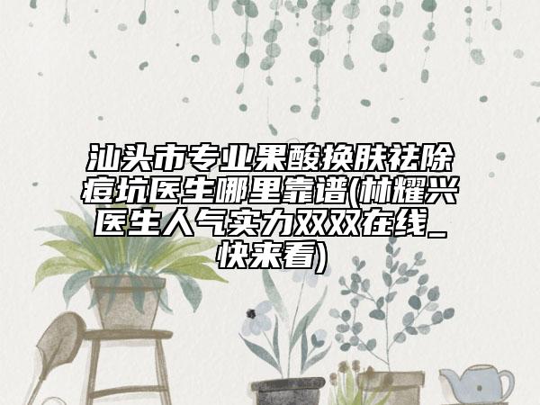 汕头市专业果酸换肤祛除痘坑医生哪里靠谱(林耀兴医生人气实力双双在线_快来看)