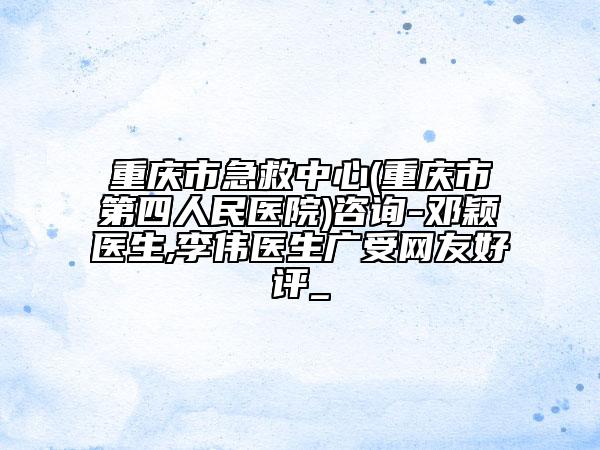 重庆市急救中心(重庆市第四人民医院)咨询-邓颖医生,李伟医生广受网友好评_