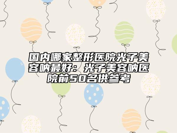 国内哪家整形医院光子美容呐最好：光子美容呐医院前50名供参考