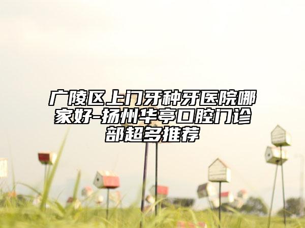广陵区上门牙种牙医院哪家好-扬州华亭口腔门诊部超多推荐