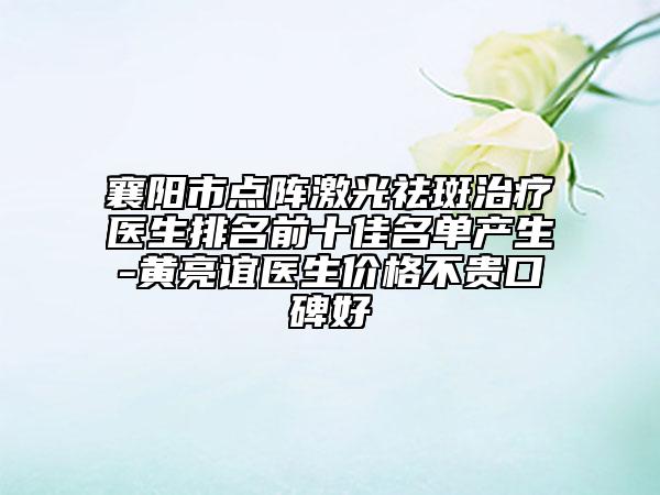 襄阳市点阵激光祛斑治疗医生排名前十佳名单产生-黄亮谊医生价格不贵口碑好