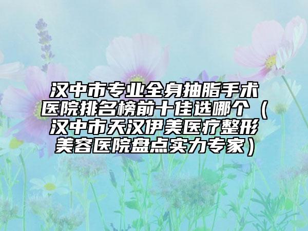 汉中市专业全身抽脂手术医院排名榜前十佳选哪个（汉中市天汉伊美医疗整形美容医院盘点实力专家）