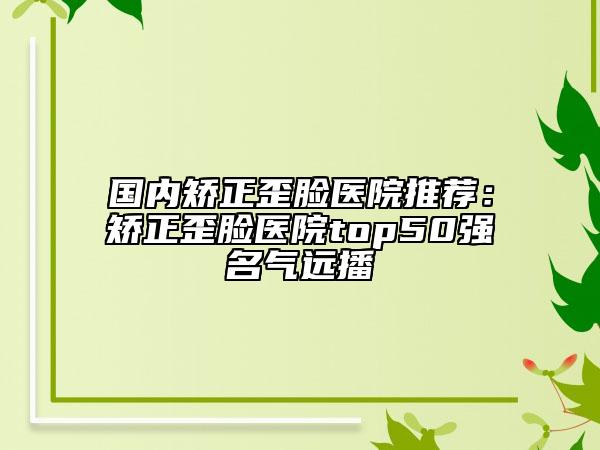 国内矫正歪脸医院推荐：矫正歪脸医院top50强名气远播