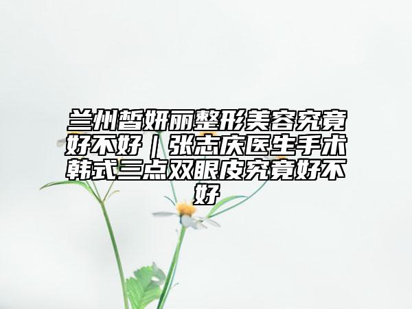 兰州皙妍丽整形美容究竟好不好｜张志庆医生手术韩式三点双眼皮究竟好不好