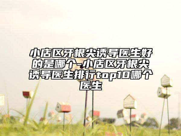 小店区牙根尖诱导医生好的是哪个-小店区牙根尖诱导医生排行top10哪个医生