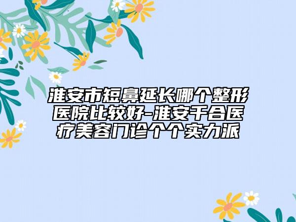 淮安市短鼻延长哪个整形医院比较好-淮安千合医疗美容门诊个个实力派