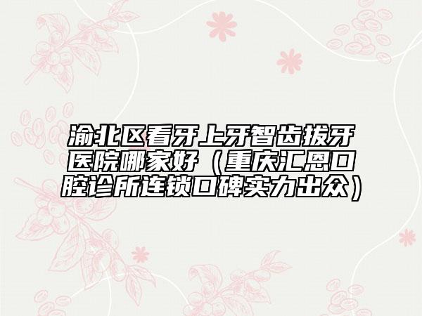 渝北区看牙上牙智齿拔牙医院哪家好（重庆汇恩口腔诊所连锁口碑实力出众）