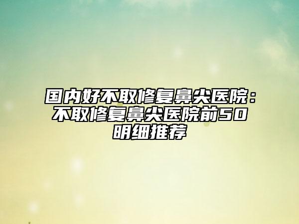 国内好不取修复鼻尖医院：不取修复鼻尖医院前50明细推荐