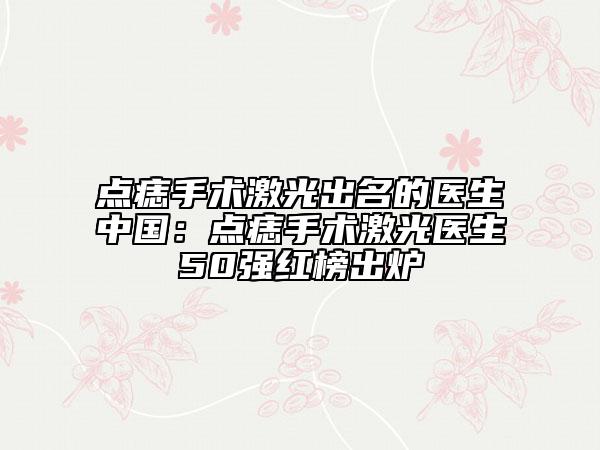 点痣手术激光出名的医生中国：点痣手术激光医生50强红榜出炉