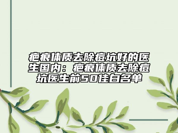 疤痕体质去除痘坑好的医生国内：疤痕体质去除痘坑医生前50佳白名单