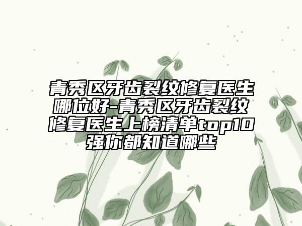 青秀区牙齿裂纹修复医生哪位好-青秀区牙齿裂纹修复医生上榜清单top10强你都知道哪些