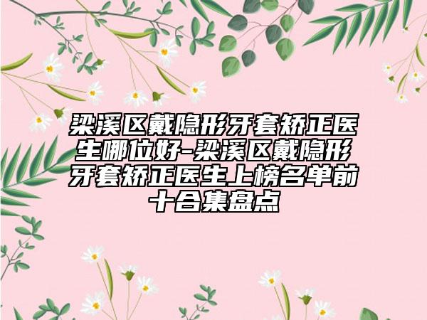 梁溪区戴隐形牙套矫正医生哪位好-梁溪区戴隐形牙套矫正医生上榜名单前十合集盘点
