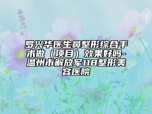 罗兴华医生鼻整形综合手术做（项目）效果好吗-温州市解放军118整形美容医院