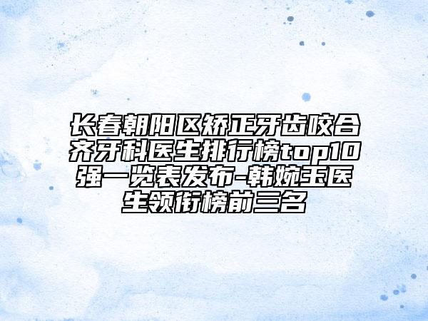 长春朝阳区矫正牙齿咬合齐牙科医生排行榜top10强一览表发布-韩婉玉医生领衔榜前三名