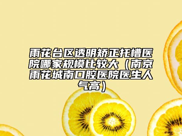 雨花台区透明矫正托槽医院哪家规模比较大（南京雨花城南口腔医院医生人气高）