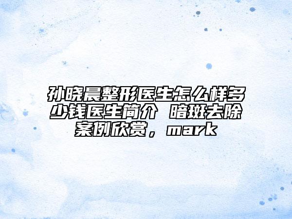 孙晓晨整形医生怎么样多少钱医生简介 暗斑去除案例欣赏，mark
