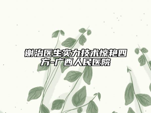 谢治医生实力技术惊艳四方-广西人民医院