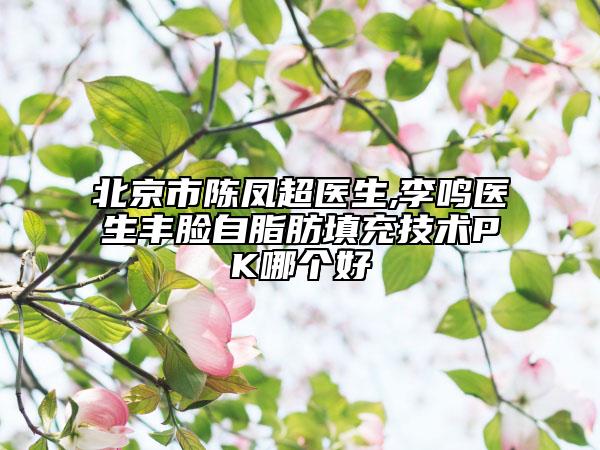 北京市陈凤超医生,李鸣医生丰脸自脂肪填充技术PK哪个好