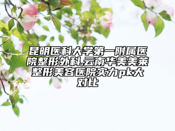 昆明医科大学第一附属医院整形外科,云南华美美莱整形美容医院实力pk大对比