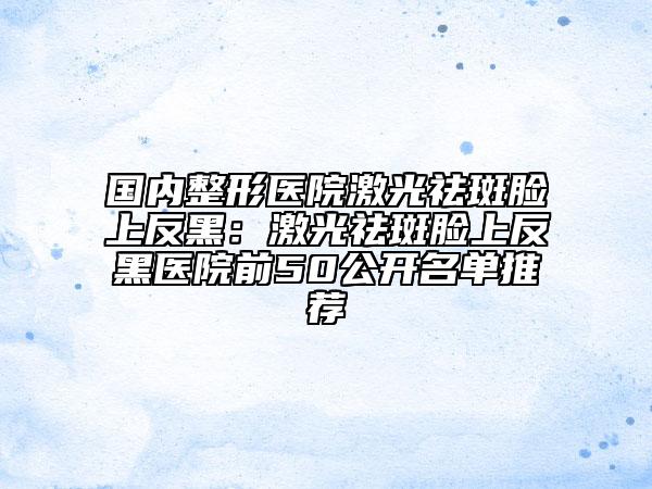 国内整形医院激光祛斑脸上反黑：激光祛斑脸上反黑医院前50公开名单推荐