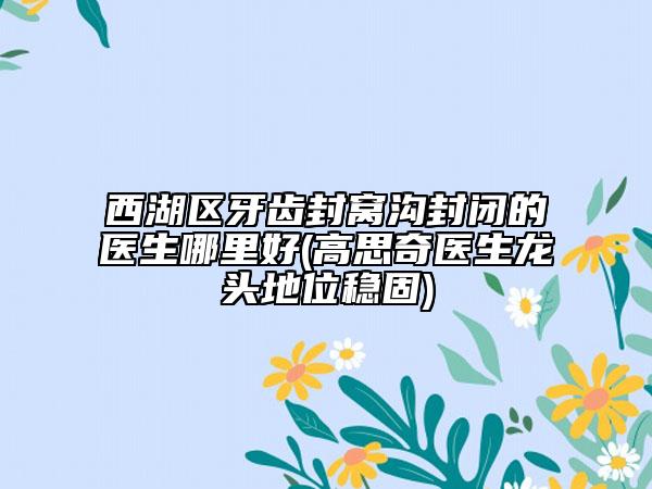 西湖区牙齿封窝沟封闭的医生哪里好(高思奇医生龙头地位稳固)