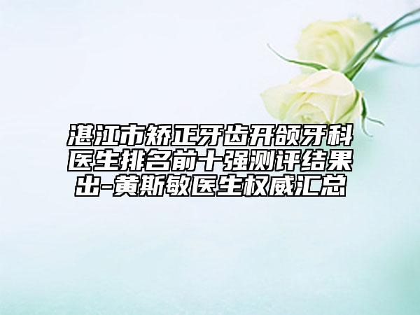 湛江市矫正牙齿开颌牙科医生排名前十强测评结果出-黄斯敏医生权威汇总