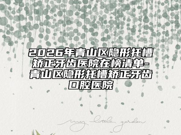 2026年青山区隐形托槽矫正牙齿医院在榜清单-青山区隐形托槽矫正牙齿口腔医院