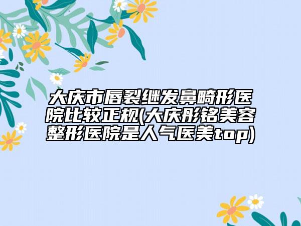 大庆市唇裂继发鼻畸形医院比较正规(大庆彤铭美容整形医院是人气医美top)