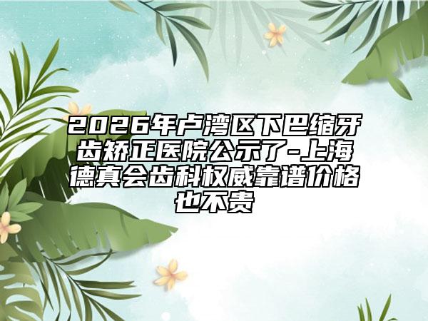 2026年卢湾区下巴缩牙齿矫正医院公示了-上海德真会齿科权威靠谱价格也不贵