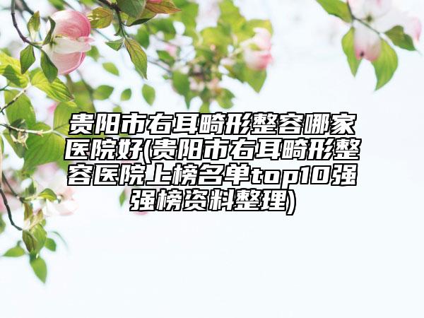 贵阳市右耳畸形整容哪家医院好(贵阳市右耳畸形整容医院上榜名单top10强强榜资料整理)