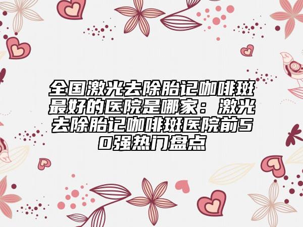 全国激光去除胎记咖啡斑最好的医院是哪家：激光去除胎记咖啡斑医院前50强热门盘点