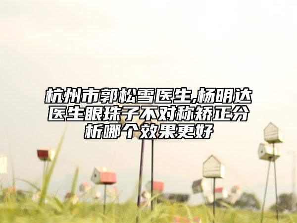 杭州市郭松雪医生,杨明达医生眼珠子不对称矫正分析哪个效果更好