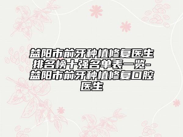 益阳市前牙种植修复医生排名榜十强名单表一览-益阳市前牙种植修复口腔医生