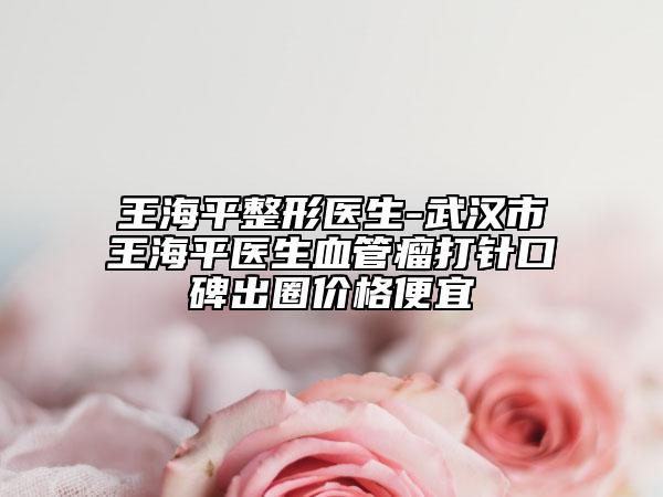 王海平整形医生-武汉市王海平医生血管瘤打针口碑出圈价格便宜