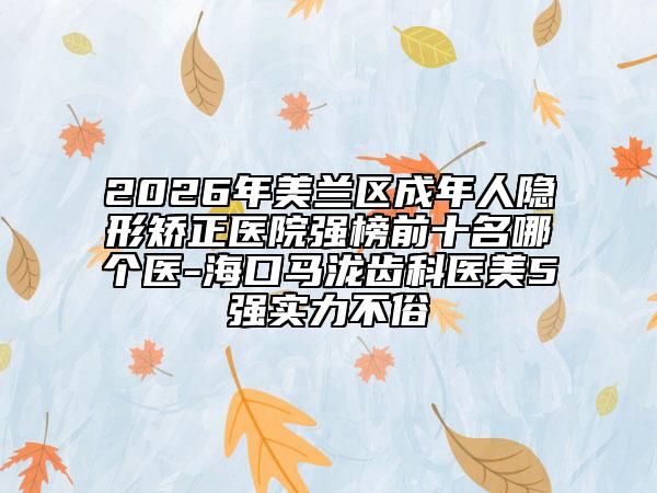 2026年美兰区成年人隐形矫正医院强榜前十名哪个医-海口马泷齿科医美5强实力不俗