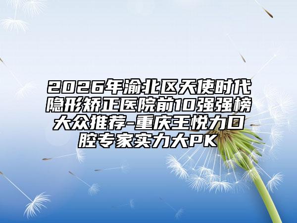 2026年渝北区天使时代隐形矫正医院前10强强榜大众推荐-重庆王悦力口腔专家实力大PK