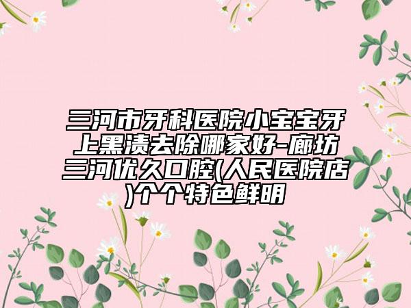 三河市牙科医院小宝宝牙上黑渍去除哪家好-廊坊三河优久口腔(人民医院店)个个特色鲜明