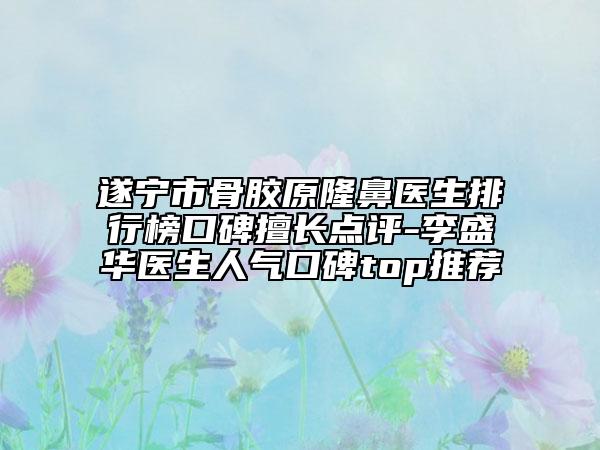 遂宁市骨胶原隆鼻医生排行榜口碑擅长点评-李盛华医生人气口碑top推荐