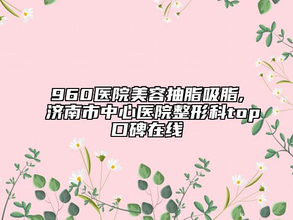 960医院美容抽脂吸脂,济南市中心医院整形科top口碑在线