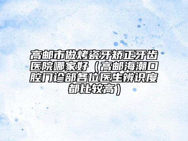 高邮市做烤瓷牙矫正牙齿医院哪家好（高邮海潮口腔门诊部各位医生辨识度都比较高）