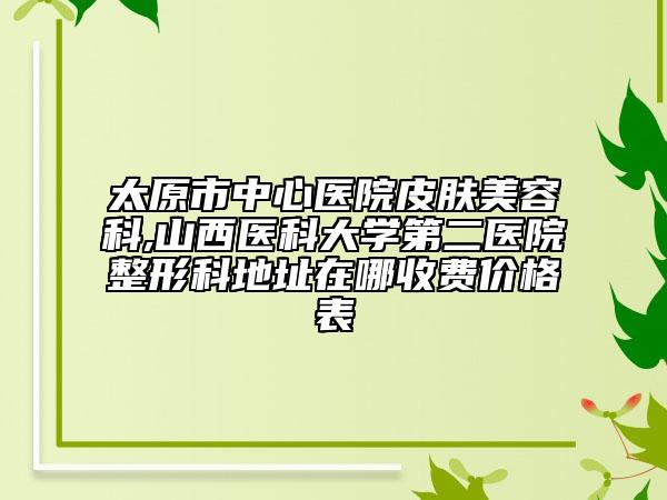 太原市中心医院皮肤美容科,山西医科大学第二医院整形科地址在哪收费价格表