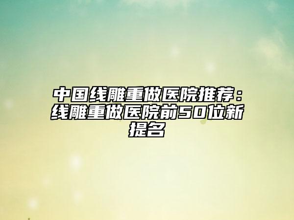 中国线雕重做医院推荐：线雕重做医院前50位新提名